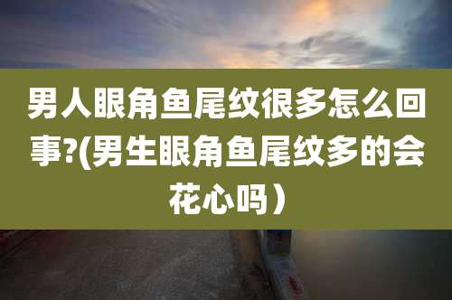 男人眼角鱼尾纹很多怎么回事?(男生眼角鱼尾纹多的会花心吗）