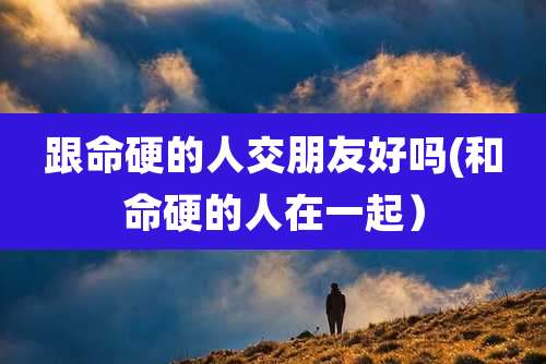 跟命硬的人交朋友好吗(和命硬的人在一起）