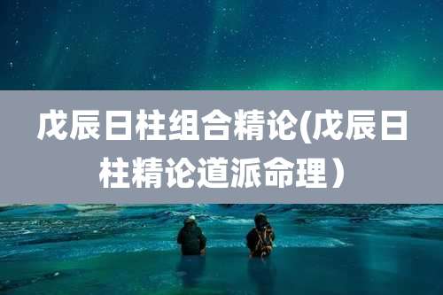 戊辰日柱组合精论(戊辰日柱精论道派命理）