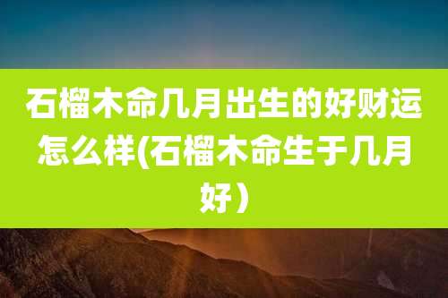 石榴木命几月出生的好财运怎么样(石榴木命生于几月好)
