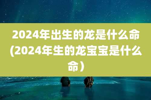 2024年出生的龙是什么命(2024年生的龙宝宝是什么命)