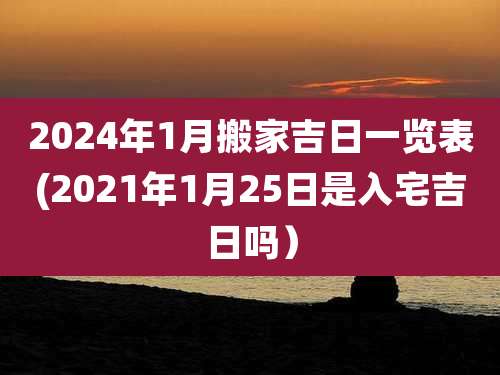 2024年1月搬家吉日一览表(2021年1月25日是入宅吉日吗)