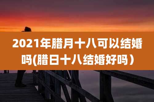 2021年腊月十八可以结婚吗(腊日十八结婚好吗)