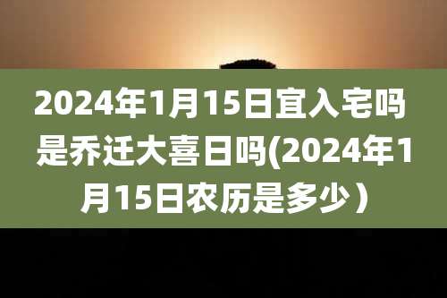 2024年1月15日宜入宅吗 是乔迁大喜日吗(2024年1月15日农历是多少）