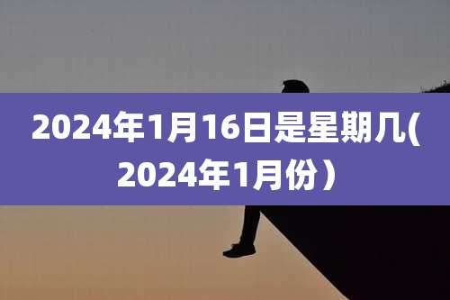 2024年1月16日是星期几(2024年1月份）