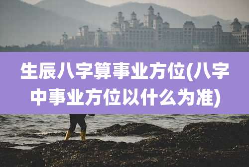 生辰八字算事业方位(八字中事业方位以什么为准)