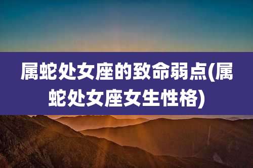 属蛇处女座的致命弱点(属蛇处女座女生性格)