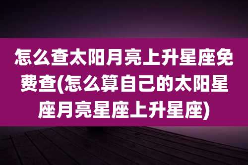 怎么查太阳月亮上升星座免费查(怎么算自己的太阳星座月亮星座上升星座)