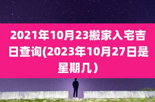 2021年10月23搬家入宅吉日查询(2023年10月27日是星期几）