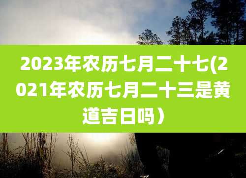 2023年农历七月二十七(2021年农历七月二十三是黄道吉日吗）