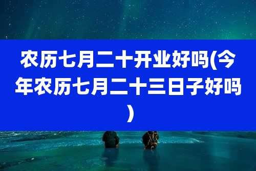 农历七月二十开业好吗(今年农历七月二十三日子好吗)