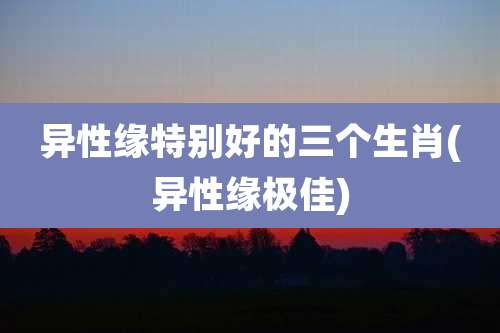 异性缘特别好的三个生肖(异性缘极佳)