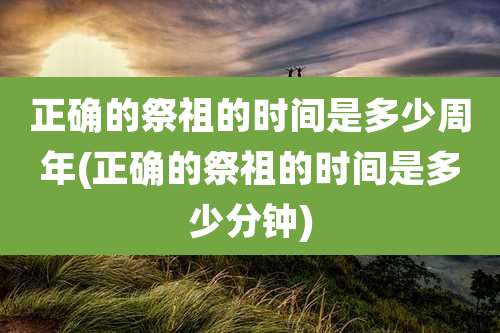 正确的祭祖的时间是多少周年(正确的祭祖的时间是多少分钟)