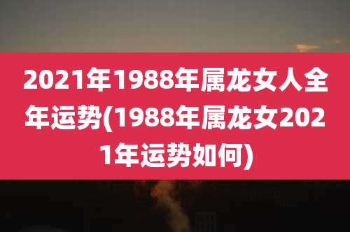 2021年1988年属龙女人全年运势(1988年属龙女2021年运势如何)