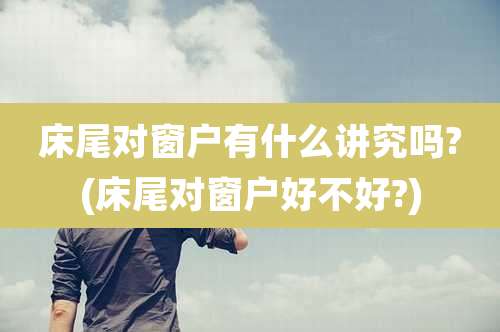 床尾对窗户有什么讲究吗?(床尾对窗户好不好?)