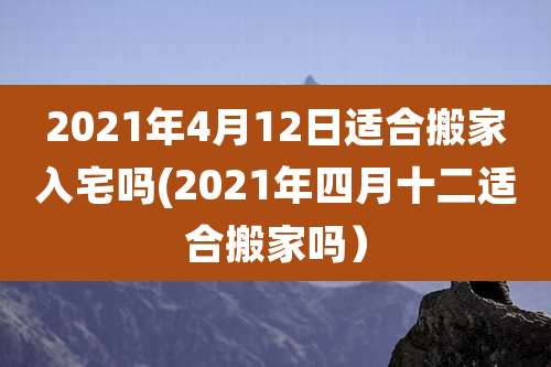 2021年4月12日适合搬家入宅吗(2021年四月十二适合搬家吗)