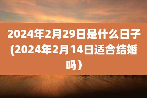 2024年2月29日是什么日子(2024年2月14日适合结婚吗）