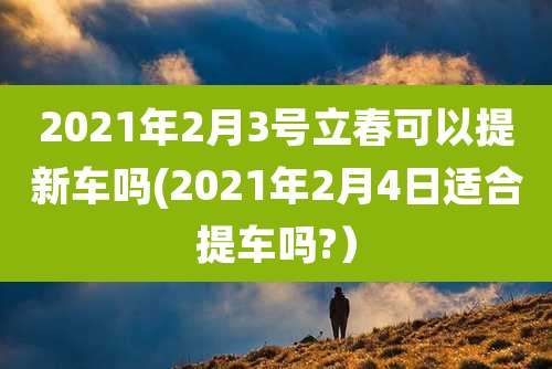 2021年2月3号立春可以提新车吗(2021年2月4日适合提车吗?）