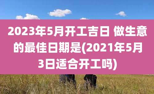 2023年5月开工吉日 做生意的最佳日期是(2021年5月3日适合开工吗)