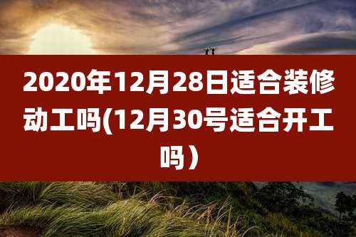 2020年12月28日适合装修动工吗(12月30号适合开工吗）