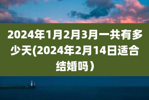 2024年1月2月3月一共有多少天(2024年2月14日适合结婚吗）