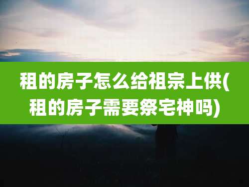 租的房子怎么给祖宗上供(租的房子需要祭宅神吗)
