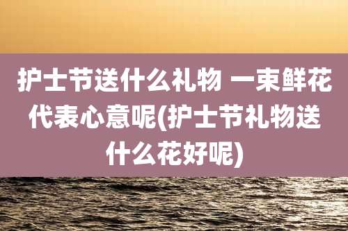 护士节送什么礼物 一束鲜花代表心意呢(护士节礼物送什么花好呢)