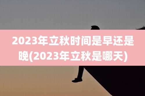 2023年立秋时间是早还是晚(2023年立秋是哪天)