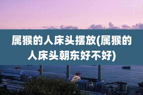 属猴的人床头摆放(属猴的人床头朝东好不好)