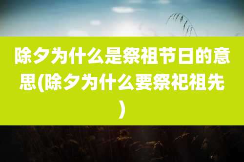 除夕为什么是祭祖节日的意思(除夕为什么要祭祀祖先)