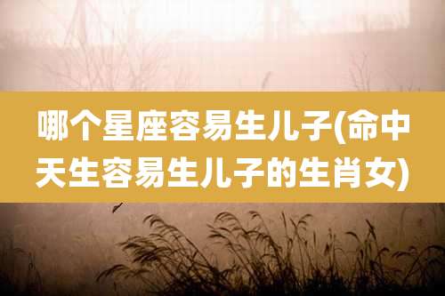 哪个星座容易生儿子(命中天生容易生儿子的生肖女)