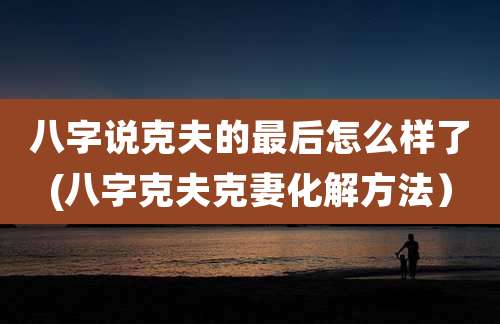 八字说克夫的最后怎么样了(八字克夫克妻化解方法）