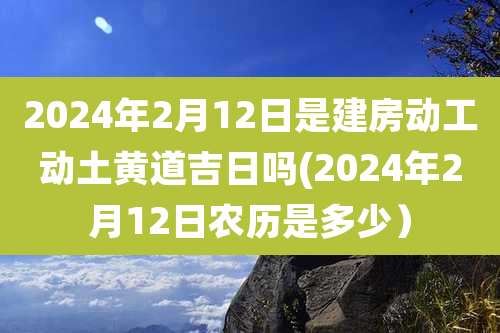 2024年2月12日是建房动工动土黄道吉日吗(2024年2月12日农历是多少）