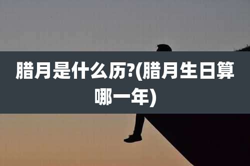 腊月是什么历?(腊月生日算哪一年)