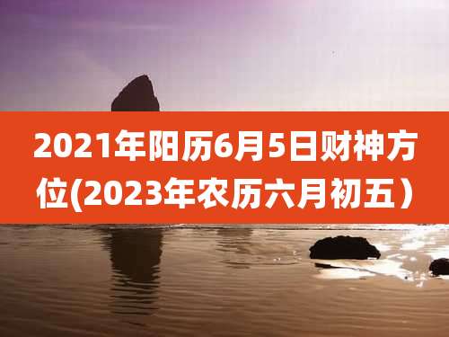 2021年阳历6月5日财神方位(2023年农历六月初五）