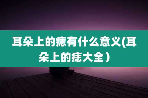 耳朵上的痣有什么意义(耳朵上的痣大全)
