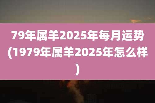 79年属羊2025年每月运势(1979年属羊2025年怎么样)