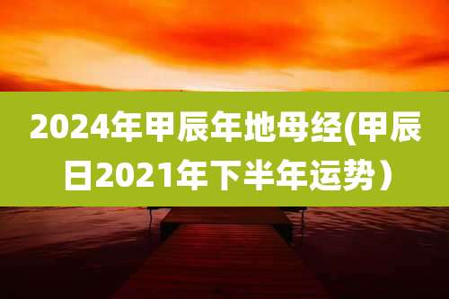 2024年甲辰年地母经(甲辰日2021年下半年运势)