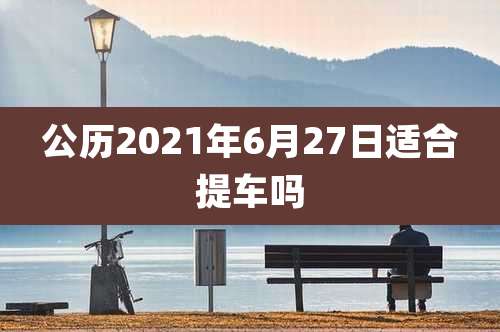 公历2021年6月27日适合提车吗