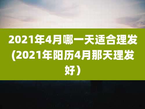2021年4月哪一天适合理发(2021年阳历4月那天理发好)