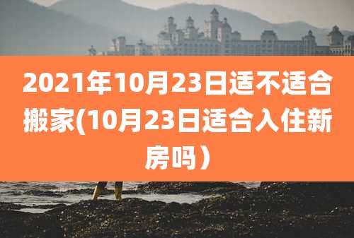 2021年10月23日适不适合搬家(10月23日适合入住新房吗）