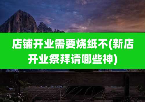 店铺开业需要烧纸不(新店开业祭拜请哪些神)
