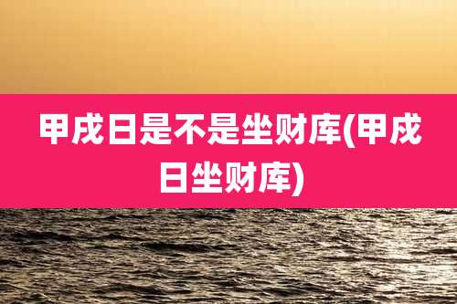 甲戌日是不是坐财库(甲戍日坐财库)
