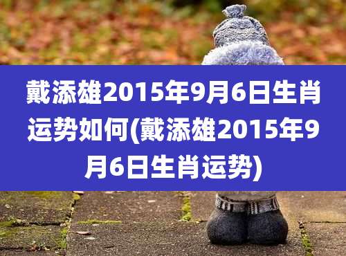 戴添雄2015年9月6日生肖运势如何(戴添雄2015年9月6日生肖运势)