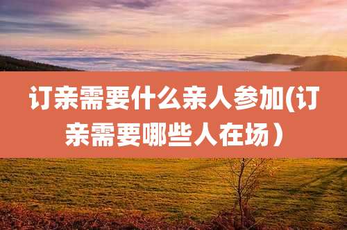 订亲需要什么亲人参加(订亲需要哪些人在场）