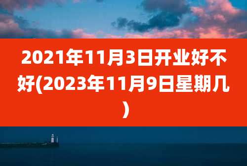 2021年11月3日开业好不好(2023年11月9日星期几）