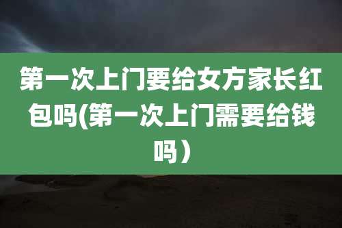 第一次上门要给女方家长红包吗(第一次上门需要给钱吗)