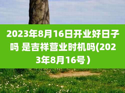 2023年8月16日开业好日子吗 是吉祥营业时机吗(2023年8月16号)
