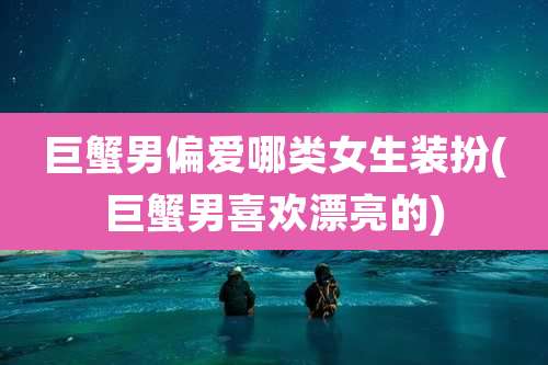巨蟹男偏爱哪类女生装扮(巨蟹男喜欢漂亮的)