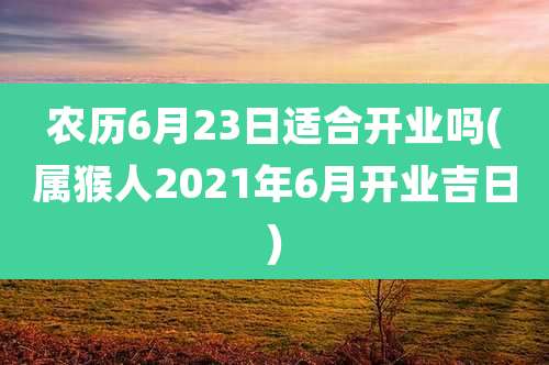 农历6月23日适合开业吗(属猴人2021年6月开业吉日)